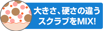 大きさ、硬さの違うスクラブをMIX！