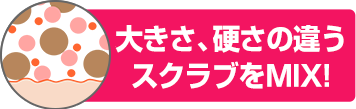 大きさ、硬さの違うスクラブをMIX！